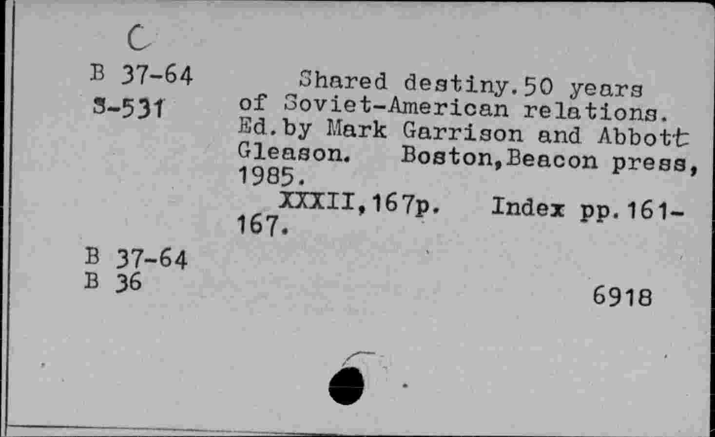 ﻿B 37-64 3-531	^Shared destiny.50 years of Soviet-American relations. Ed.by Mark Garrison and Abbott Gleason. Boston,Beacon press 1985. XXXII,I67p. Index pp.161-167.
B 37-64 B 36	6918